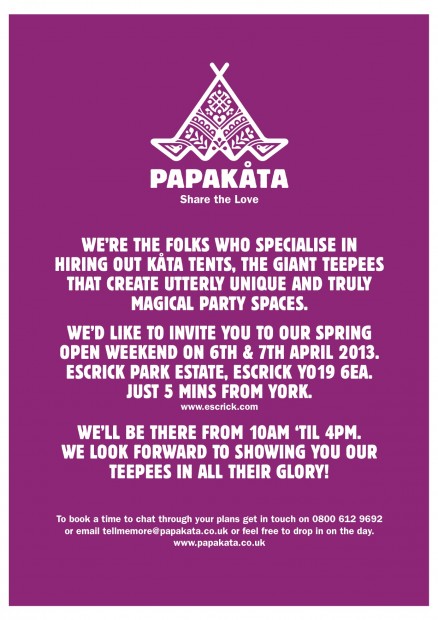 PapKata. We're the folks who specilise in hiring our kata tents. The giant teepees that create utterly unique and truly magical party spaces. We'd like to invite you to our spring open weekend on 6th & 7th April 2013. Escrick Park Estate, Escrick YO19 6EA. Just 5 mins from York. We''l be there from 10am 'til 4pm. We look forward to showing you our teepees in all their glory!